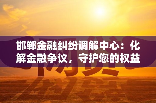 邯郸金融纠纷调解中心:化解金融争议,守护您的权益
