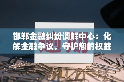邯郸金融纠纷调解中心:化解金融争议,守护您的权益