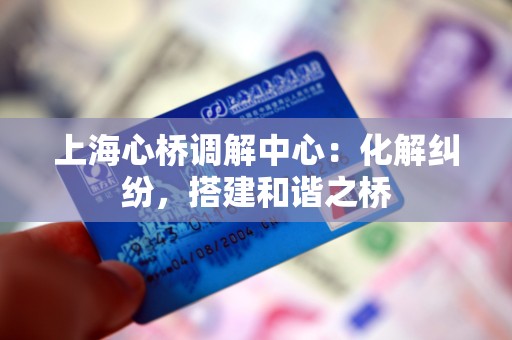 上海心桥调解中心:化解纠纷,搭建和谐之桥