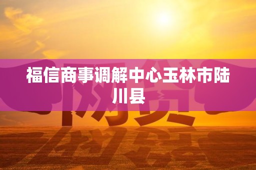 福信商事调解中心玉林市陆川县