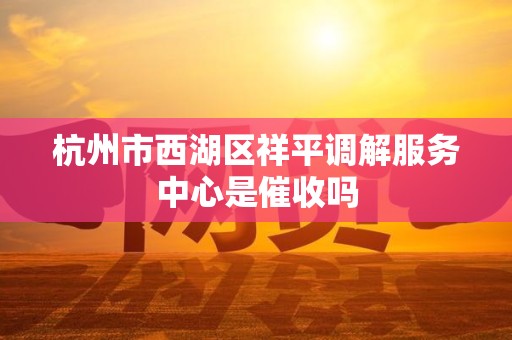 杭州市西湖区祥平调解服务中心是催收吗